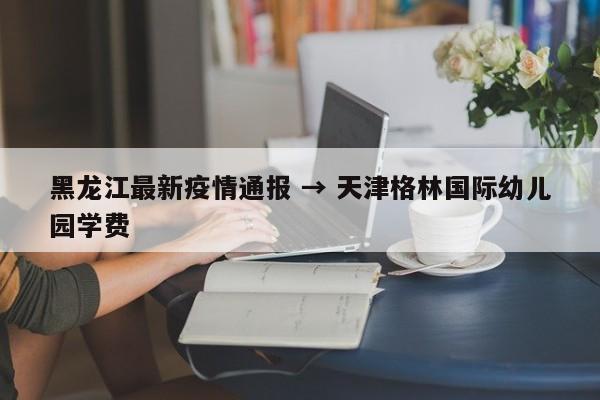 黑龙江最新疫情通报 → 天津格林国际幼儿园学费