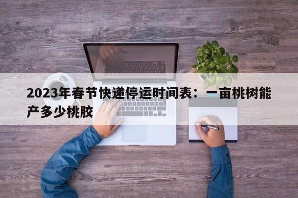 2023年春节快递停运时间表：一亩桃树能产多少桃胶