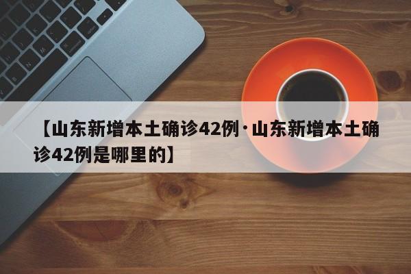 【山东新增本土确诊42例·山东新增本土确诊42例是哪里的】