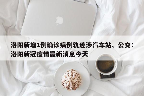 洛阳新增1例确诊病例轨迹涉汽车站、公交：洛阳新冠疫情最新消息今天