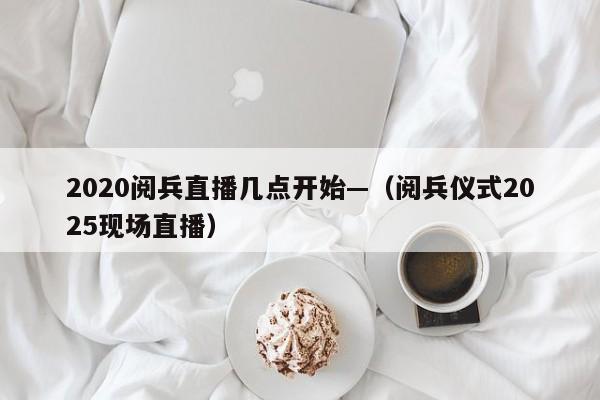 2020阅兵直播几点开始—（阅兵仪式2025现场直播）