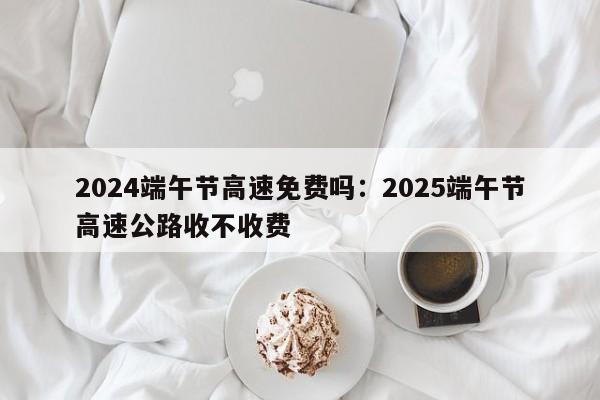 2024端午节高速免费吗：2025端午节高速公路收不收费