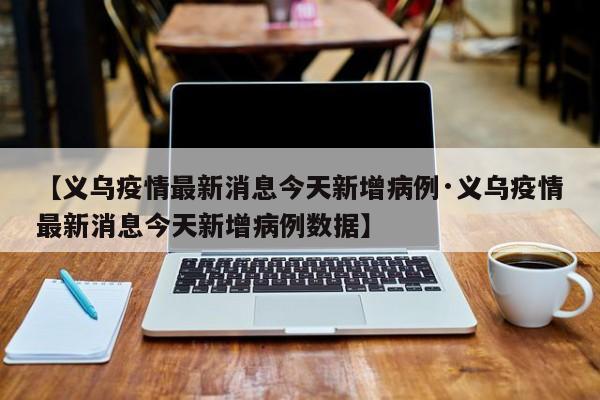 【义乌疫情最新消息今天新增病例·义乌疫情最新消息今天新增病例数据】