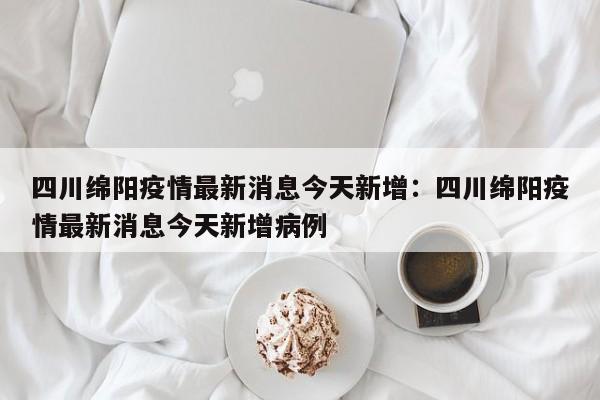 四川绵阳疫情最新消息今天新增：四川绵阳疫情最新消息今天新增病例