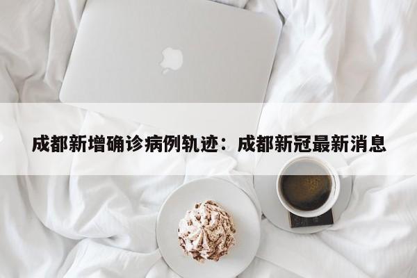 成都新增确诊病例轨迹：成都新冠最新消息