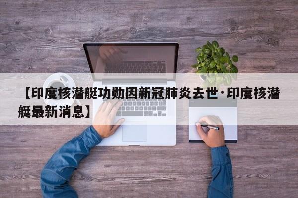 【印度核潜艇功勋因新冠肺炎去世·印度核潜艇最新消息】