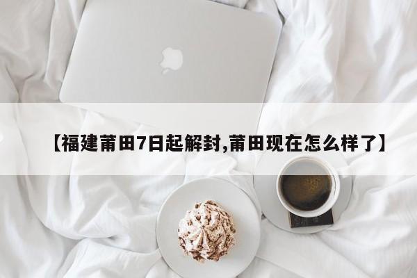 【福建莆田7日起解封,莆田现在怎么样了】