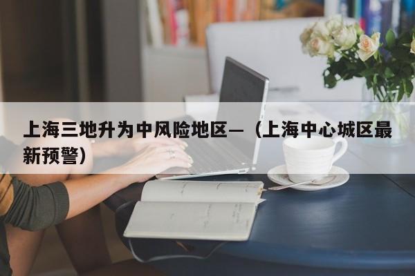 上海三地升为中风险地区—（上海中心城区最新预警）