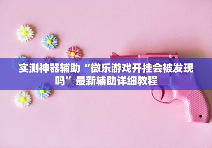 实测神器辅助“微乐游戏开挂会被发现吗”最新辅助详细教程