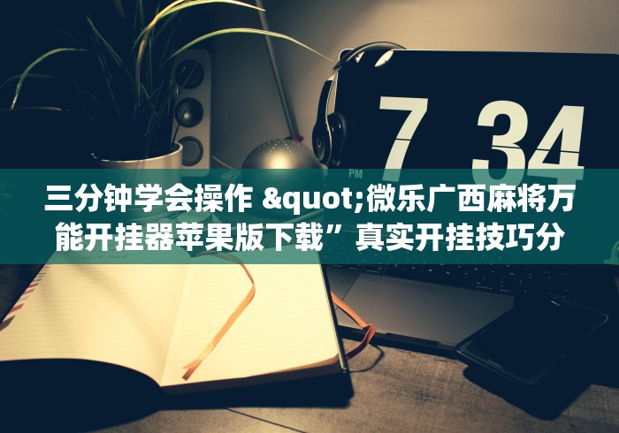 三分钟学会操作 "微乐广西麻将万能开挂器苹果版下载”真实开挂技巧分享