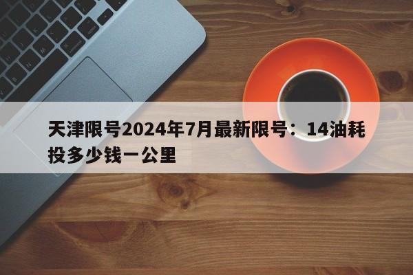 天津限号2024年7月最新限号：14油耗投多少钱一公里
