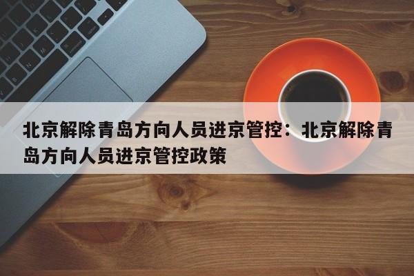 北京解除青岛方向人员进京管控：北京解除青岛方向人员进京管控政策