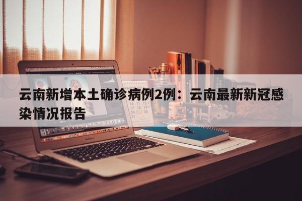 云南新增本土确诊病例2例：云南最新新冠感染情况报告