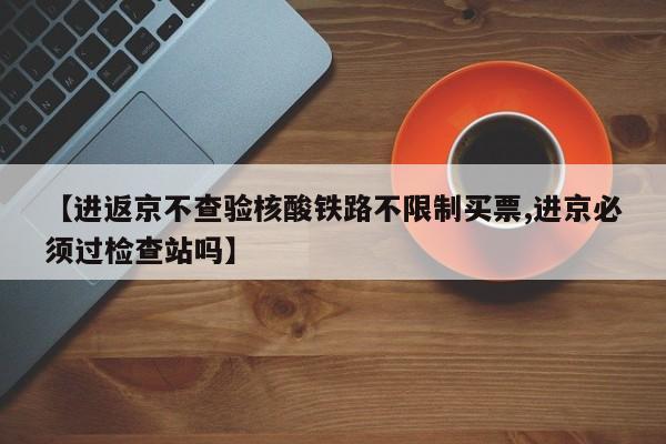 【进返京不查验核酸铁路不限制买票,进京必须过检查站吗】