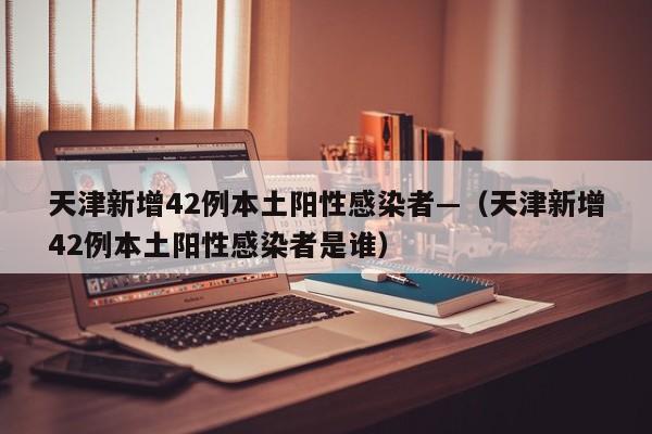 天津新增42例本土阳性感染者—（天津新增42例本土阳性感染者是谁）
