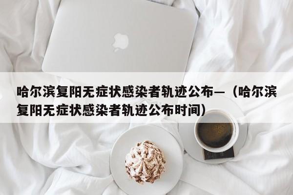 哈尔滨复阳无症状感染者轨迹公布—（哈尔滨复阳无症状感染者轨迹公布时间）