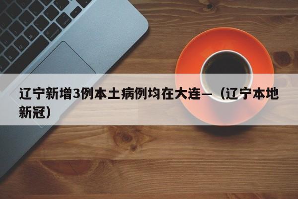 辽宁新增3例本土病例均在大连—（辽宁本地新冠）