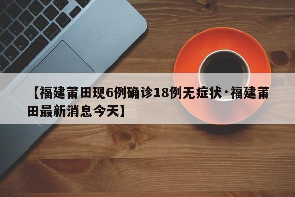【福建莆田现6例确诊18例无症状·福建莆田最新消息今天】