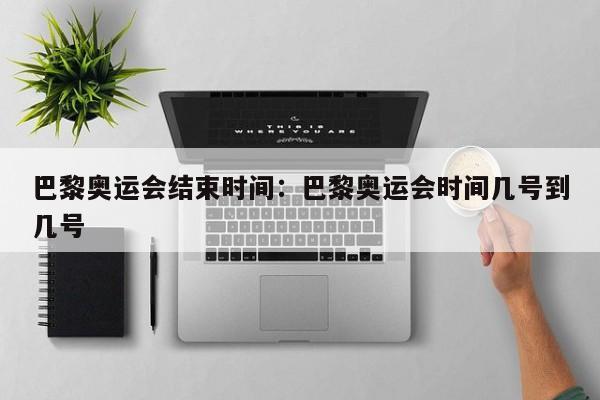 巴黎奥运会结束时间：巴黎奥运会时间几号到几号