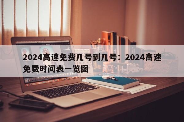 2024高速免费几号到几号：2024高速免费时间表一览图