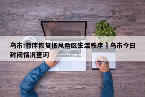 乌市:有序恢复低风险区生活秩序›乌市今日封闭情况查询