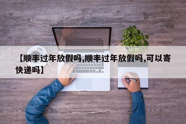 【顺丰过年放假吗,顺丰过年放假吗,可以寄快递吗】