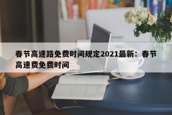 春节高速路免费时间规定2021最新：春节高速费免费时间