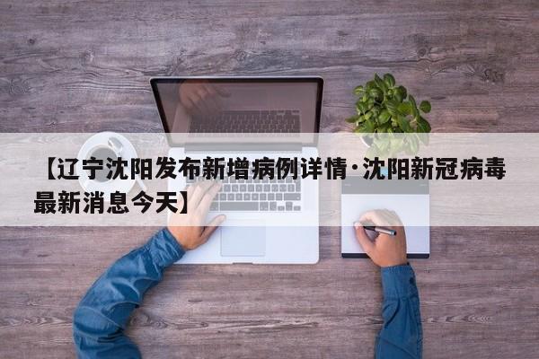 【辽宁沈阳发布新增病例详情·沈阳新冠病毒最新消息今天】