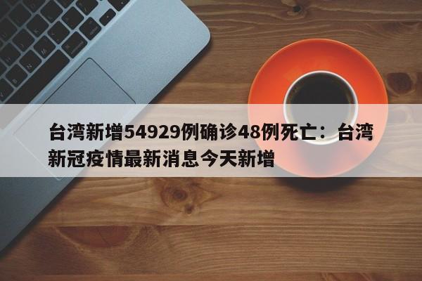 台湾新增54929例确诊48例死亡：台湾新冠疫情最新消息今天新增