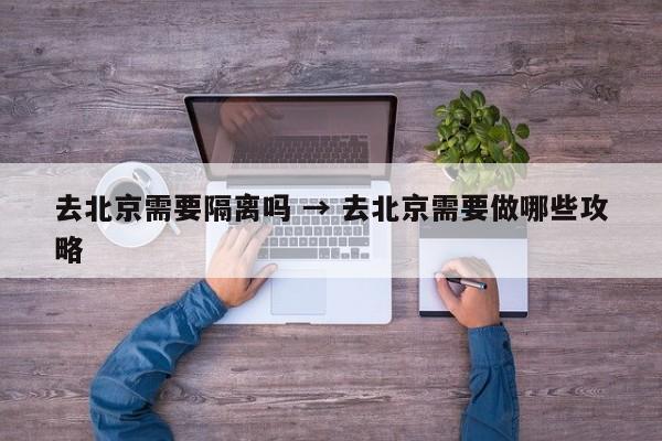 去北京需要隔离吗 → 去北京需要做哪些攻略