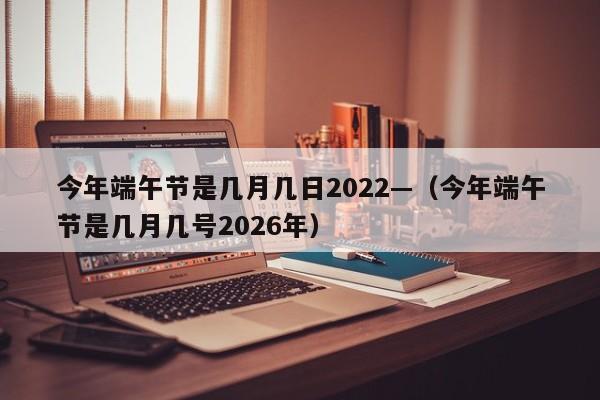 今年端午节是几月几日2022—（今年端午节是几月几号2026年）