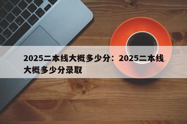 2025二本线大概多少分:2025二本线大概多少分录取