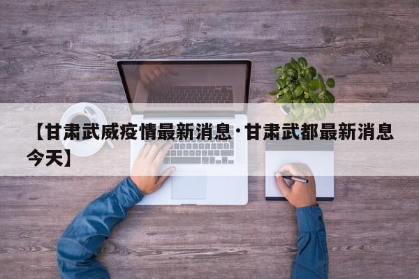 【甘肃武威疫情最新消息·甘肃武都最新消息今天】