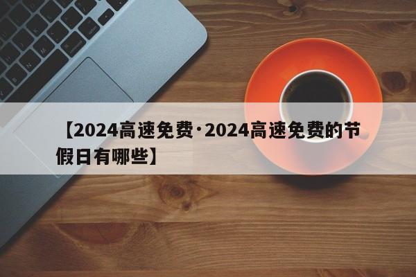 【2024高速免费·2024高速免费的节假日有哪些】