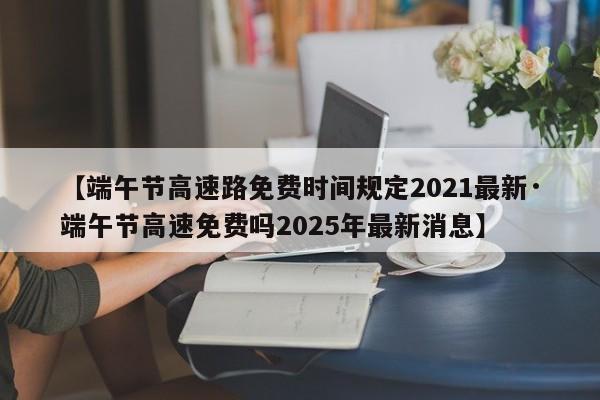【端午节高速路免费时间规定2021最新·端午节高速免费吗2025年最新消息】