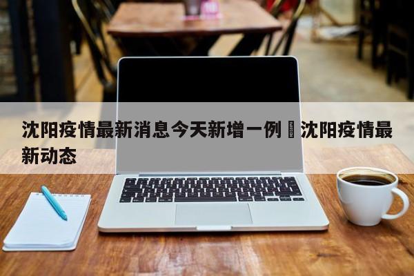 沈阳疫情最新消息今天新增一例›沈阳疫情最新动态