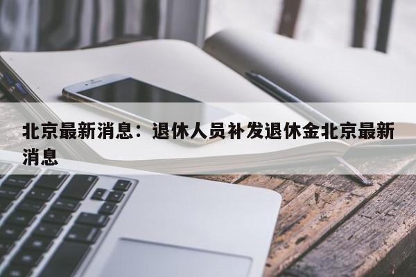北京最新消息：退休人员补发退休金北京最新消息