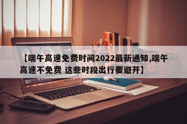 【端午高速免费时间2022最新通知,端午高速不免费 这些时段出行要避开】