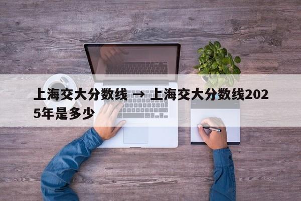 上海交大分数线 → 上海交大分数线2025年是多少