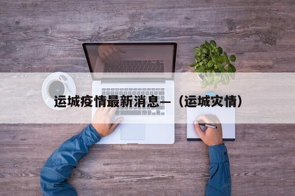 运城疫情最新消息—（运城灾情）