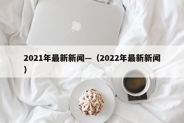 2021年最新新闻—（2022年最新新闻）