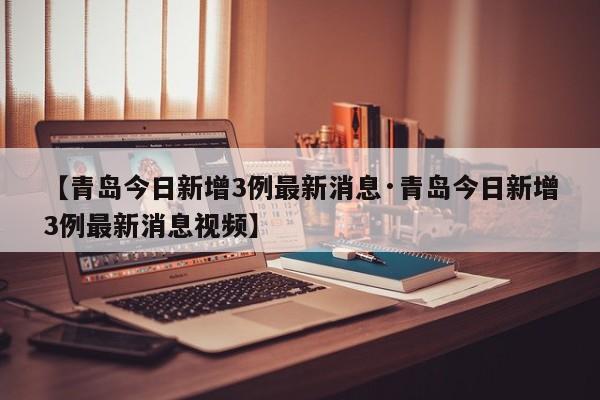 【青岛今日新增3例最新消息·青岛今日新增3例最新消息视频】