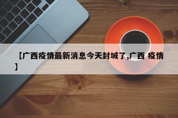 【广西疫情最新消息今天封城了,广西 疫情】