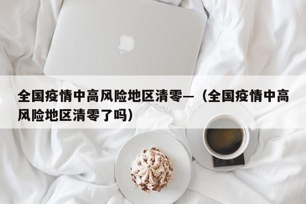 全国疫情中高风险地区清零—（全国疫情中高风险地区清零了吗）