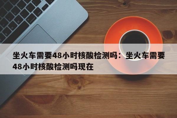 坐火车需要48小时核酸检测吗：坐火车需要48小时核酸检测吗现在