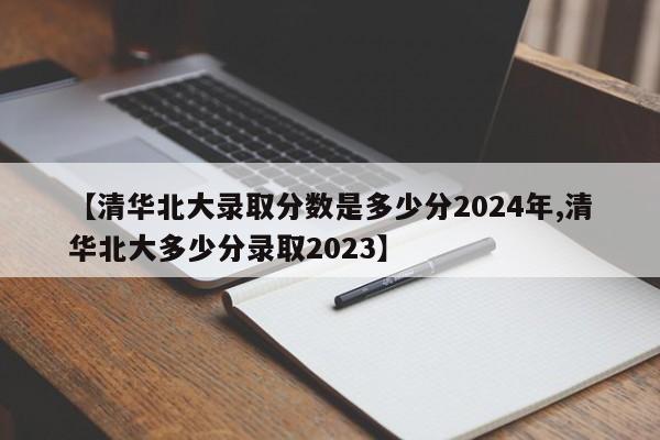 【清华北大录取分数是多少分2024年,清华北大多少分录取2023】