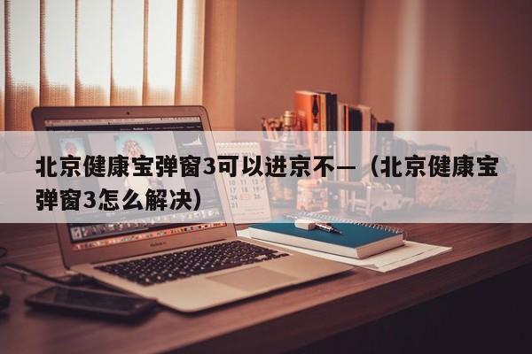 北京健康宝弹窗3可以进京不—（北京健康宝弹窗3怎么解决）