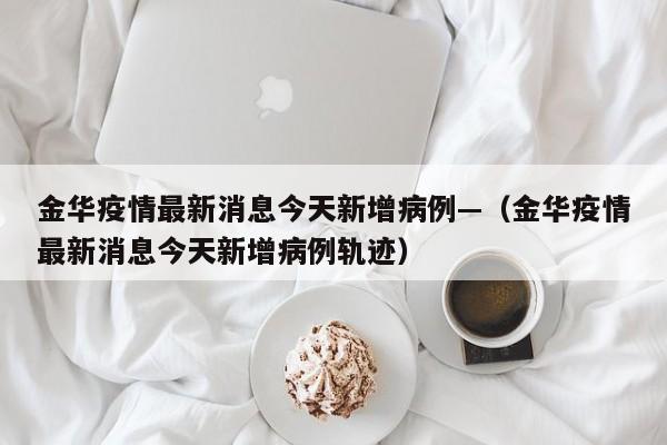 金华疫情最新消息今天新增病例—（金华疫情最新消息今天新增病例轨迹）