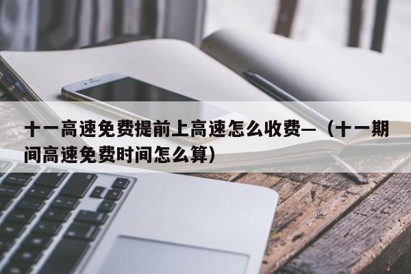 十一高速免费提前上高速怎么收费—（十一期间高速免费时间怎么算）