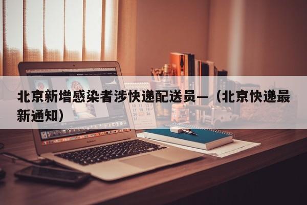北京新增感染者涉快递配送员—（北京快递最新通知）